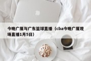 今晚广厦与广东篮球直播（cba今晚广厦现场直播1月5日）