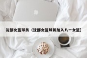 沈部女篮球员（沈部女篮球员加入八一女篮）