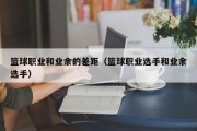 篮球职业和业余的差距（篮球职业选手和业余选手）