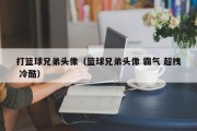 打篮球兄弟头像（篮球兄弟头像 霸气 超拽 冷酷）