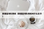 新疆篮球队教练（新疆篮球队教练叫什么名字）