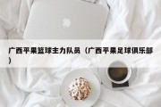 广西平果篮球主力队员（广西平果足球俱乐部）
