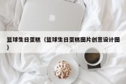 篮球生日蛋糕（篮球生日蛋糕图片创意设计图）
