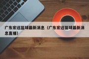 广东宏远篮球最新消息（广东宏远篮球最新消息直播）